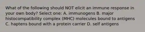 What of the following should NOT elicit an immune response in your own body? Select one: A. immunogens B. major histocompatibility complex (MHC) molecules bound to antigens C. haptens bound with a protein carrier D. self antigens