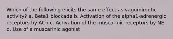 Which of the following elicits the same effect as vagomimetic activity? a. Beta1 blockade b. Activation of the alpha1-adrenergic receptors by ACh c. Activation of the muscarinic receptors by NE d. Use of a muscarinic agonist