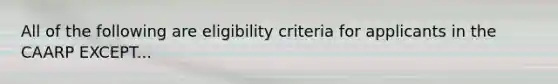 All of the following are eligibility criteria for applicants in the CAARP EXCEPT...