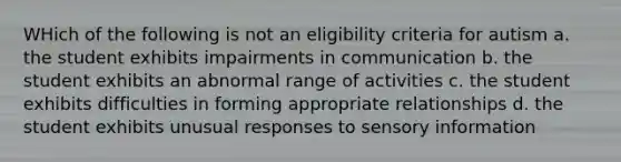 WHich of the following is not an eligibility criteria for autism a. the student exhibits impairments in communication b. the student exhibits an abnormal range of activities c. the student exhibits difficulties in forming appropriate relationships d. the student exhibits unusual responses to sensory information