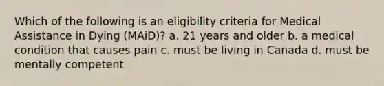 Which of the following is an eligibility criteria for Medical Assistance in Dying (MAiD)? a. 21 years and older b. a medical condition that causes pain c. must be living in Canada d. must be mentally competent