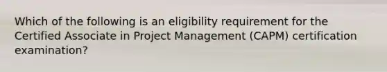 Which of the following is an eligibility requirement for the Certified Associate in Project Management (CAPM) certification examination?