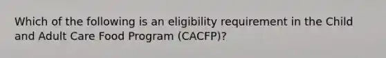 Which of the following is an eligibility requirement in the Child and Adult Care Food Program (CACFP)?