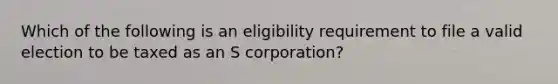 Which of the following is an eligibility requirement to file a valid election to be taxed as an S corporation?