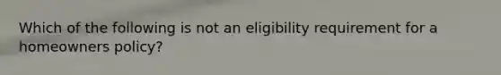 Which of the following is not an eligibility requirement for a homeowners policy?