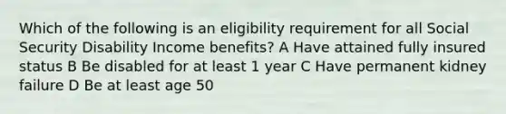 Which of the following is an eligibility requirement for all Social Security Disability Income benefits? A Have attained fully insured status B Be disabled for at least 1 year C Have permanent kidney failure D Be at least age 50