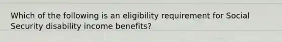 Which of the following is an eligibility requirement for Social Security disability income benefits?