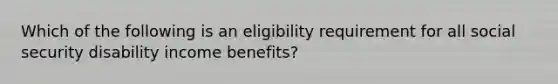 Which of the following is an eligibility requirement for all social security disability income benefits?