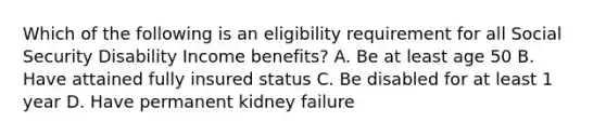 Which of the following is an eligibility requirement for all Social Security Disability Income benefits? A. Be at least age 50 B. Have attained fully insured status C. Be disabled for at least 1 year D. Have permanent kidney failure