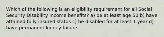 Which of the following is an eligibility requirement for all Social Security Disability Income benefits? a) be at least age 50 b) have attained fully insured status c) be disabled for at least 1 year d) have permanent kidney failure