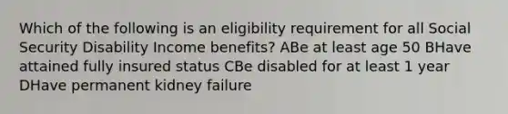 Which of the following is an eligibility requirement for all Social Security Disability Income benefits? ABe at least age 50 BHave attained fully insured status CBe disabled for at least 1 year DHave permanent kidney failure