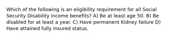 Which of the following is an eligibility requirement for all Social Security Disability income benefits? A) Be at least age 50. B) Be disabled for at least a year. C) Have permanent Kidney failure D) Have attained fully insured status.