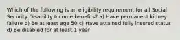 Which of the following is an eligibility requirement for all Social Security Disability Income benefits? a) Have permanent kidney failure b) Be at least age 50 c) Have attained fully insured status d) Be disabled for at least 1 year