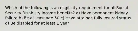 Which of the following is an eligibility requirement for all Social Security Disability Income benefits? a) Have permanent kidney failure b) Be at least age 50 c) Have attained fully insured status d) Be disabled for at least 1 year