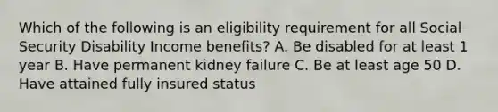 Which of the following is an eligibility requirement for all Social Security Disability Income benefits? A. Be disabled for at least 1 year B. Have permanent kidney failure C. Be at least age 50 D. Have attained fully insured status