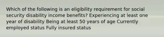 Which of the following is an eligibility requirement for social security disability income benefits? Experiencing at least one year of disability Being at least 50 years of age Currently employed status Fully insured status