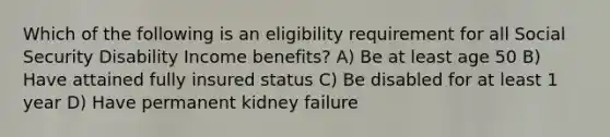 Which of the following is an eligibility requirement for all Social Security Disability Income benefits? A) Be at least age 50 B) Have attained fully insured status C) Be disabled for at least 1 year D) Have permanent kidney failure