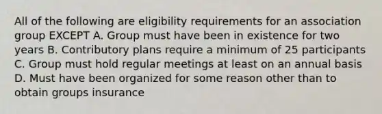 All of the following are eligibility requirements for an association group EXCEPT A. Group must have been in existence for two years B. Contributory plans require a minimum of 25 participants C. Group must hold regular meetings at least on an annual basis D. Must have been organized for some reason other than to obtain groups insurance