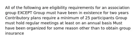 All of the following are eligibility requirements for an association group EXCEPT Group must have been in existence for two years Contributory plans require a minimum of 25 participants Group must hold regular meetings at least on an annual basis Must have been organized for some reason other than to obtain group insurance