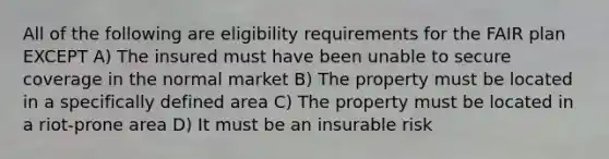 All of the following are eligibility requirements for the FAIR plan EXCEPT A) The insured must have been unable to secure coverage in the normal market B) The property must be located in a specifically defined area C) The property must be located in a riot-prone area D) It must be an insurable risk