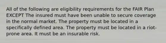 All of the following are eligibility requirements for the FAIR Plan EXCEPT The insured must have been unable to secure coverage in the normal market. The property must be located in a specifically defined area. The property must be located in a riot-prone area. It must be an insurable risk.