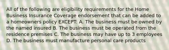 All of the following are eligibility requirements for the Home Business Insurance Coverage endorsement that can be added to a homeowners policy EXCEPT: A. The business must be owned by the named insured B. The business must be operated from the residence premises C. The business may have up to 3 employees D. The business must manufacture personal care products