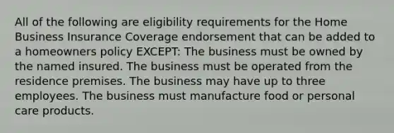 All of the following are eligibility requirements for the Home Business Insurance Coverage endorsement that can be added to a homeowners policy EXCEPT: The business must be owned by the named insured. The business must be operated from the residence premises. The business may have up to three employees. The business must manufacture food or personal care products.