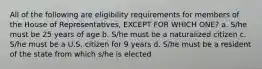 All of the following are eligibility requirements for members of the House of Representatives, EXCEPT FOR WHICH ONE? a. S/he must be 25 years of age b. S/he must be a naturalized citizen c. S/he must be a U.S. citizen for 9 years d. S/he must be a resident of the state from which s/he is elected