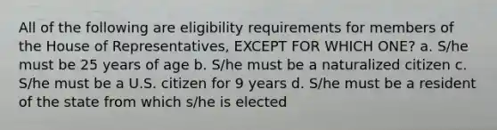 All of the following are eligibility requirements for members of the House of Representatives, EXCEPT FOR WHICH ONE? a. S/he must be 25 years of age b. S/he must be a naturalized citizen c. S/he must be a U.S. citizen for 9 years d. S/he must be a resident of the state from which s/he is elected