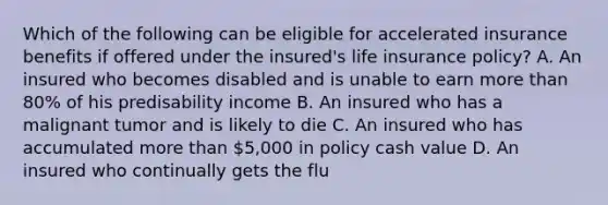 Which of the following can be eligible for accelerated insurance benefits if offered under the insured's life insurance policy? A. An insured who becomes disabled and is unable to earn more than 80% of his predisability income B. An insured who has a malignant tumor and is likely to die C. An insured who has accumulated more than 5,000 in policy cash value D. An insured who continually gets the flu