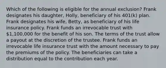 Which of the following is eligible for the annual exclusion? Frank designates his daughter, Holly, beneficiary of his 401(k) plan. Frank designates his wife, Betty, as beneficiary of his life insurance policy. Frank funds an irrevocable trust with 1,100,000 for the benefit of his son. The terms of the trust allow a payout at the discretion of the trustee. Frank funds an irrevocable life insurance trust with the amount necessary to pay the premiums of the policy. The beneficiaries can take a distribution equal to the contribution each year.