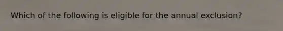 Which of the following is eligible for the annual exclusion?