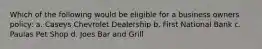 Which of the following would be eligible for a business owners policy: a. Caseys Chevrolet Dealership b. First National Bank c. Paulas Pet Shop d. Joes Bar and Grill