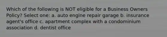 Which of the following is NOT eligible for a Business Owners Policy? Select one: a. auto engine repair garage b. insurance agent's office c. apartment complex with a condominium association d. dentist office