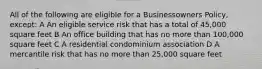 All of the following are eligible for a Businessowners Policy, except: A An eligible service risk that has a total of 45,000 square feet B An office building that has no more than 100,000 square feet C A residential condominium association D A mercantile risk that has no more than 25,000 square feet