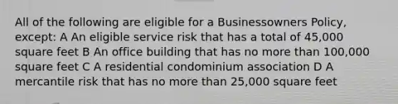 All of the following are eligible for a Businessowners Policy, except: A An eligible service risk that has a total of 45,000 square feet B An office building that has no more than 100,000 square feet C A residential condominium association D A mercantile risk that has no more than 25,000 square feet