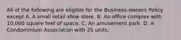 All of the following are eligible for the Business-owners Policy except A. A small retail shoe store. B. An office complex with 10,000 square feet of space. C. An amusement park. D. A Condominium Association with 25 units.