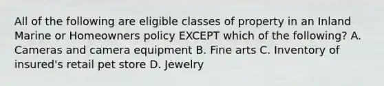 All of the following are eligible classes of property in an Inland Marine or Homeowners policy EXCEPT which of the following? A. Cameras and camera equipment B. Fine arts C. Inventory of insured's retail pet store D. Jewelry