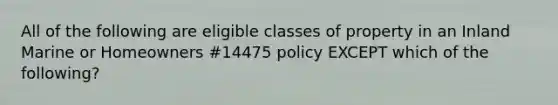 All of the following are eligible classes of property in an Inland Marine or Homeowners #14475 policy EXCEPT which of the following?