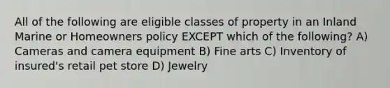 All of the following are eligible classes of property in an Inland Marine or Homeowners policy EXCEPT which of the following? A) Cameras and camera equipment B) Fine arts C) Inventory of insured's retail pet store D) Jewelry