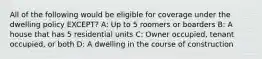 All of the following would be eligible for coverage under the dwelling policy EXCEPT? A: Up to 5 roomers or boarders B: A house that has 5 residential units C: Owner occupied, tenant occupied, or both D: A dwelling in the course of construction