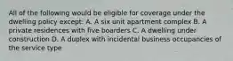 All of the following would be eligible for coverage under the dwelling policy except: A. A six unit apartment complex B. A private residences with five boarders C. A dwelling under construction D. A duplex with incidental business occupancies of the service type