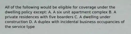 All of the following would be eligible for coverage under the dwelling policy except: A. A six unit apartment complex B. A private residences with five boarders C. A dwelling under construction D. A duplex with incidental business occupancies of the service type