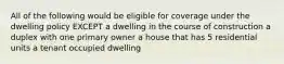 All of the following would be eligible for coverage under the dwelling policy EXCEPT a dwelling in the course of construction a duplex with one primary owner a house that has 5 residential units a tenant occupied dwelling