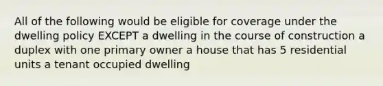 All of the following would be eligible for coverage under the dwelling policy EXCEPT a dwelling in the course of construction a duplex with one primary owner a house that has 5 residential units a tenant occupied dwelling