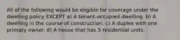 All of the following would be eligible for coverage under the dwelling policy EXCEPT a) A tenant-occupied dwelling. b) A dwelling in the course of construction. c) A duplex with one primary owner. d) A house that has 5 residential units.