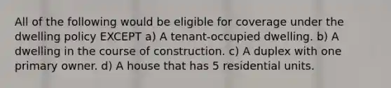 All of the following would be eligible for coverage under the dwelling policy EXCEPT a) A tenant-occupied dwelling. b) A dwelling in the course of construction. c) A duplex with one primary owner. d) A house that has 5 residential units.