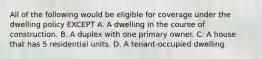 All of the following would be eligible for coverage under the dwelling policy EXCEPT A. A dwelling in the course of construction. B. A duplex with one primary owner. C. A house that has 5 residential units. D. A tenant-occupied dwelling.