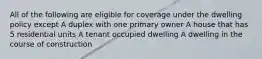 All of the following are eligible for coverage under the dwelling policy except A duplex with one primary owner A house that has 5 residential units A tenant occupied dwelling A dwelling in the course of construction