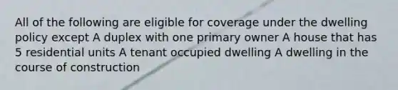 All of the following are eligible for coverage under the dwelling policy except A duplex with one primary owner A house that has 5 residential units A tenant occupied dwelling A dwelling in the course of construction